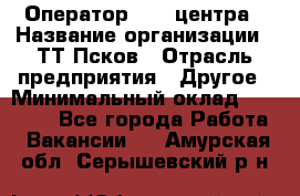 Оператор Call-центра › Название организации ­ ТТ-Псков › Отрасль предприятия ­ Другое › Минимальный оклад ­ 17 000 - Все города Работа » Вакансии   . Амурская обл.,Серышевский р-н